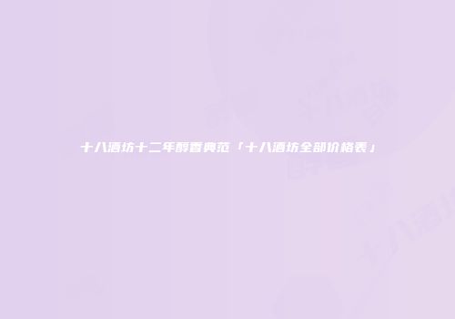 十八酒坊十二年醇香典范「十八酒坊全部价格表」