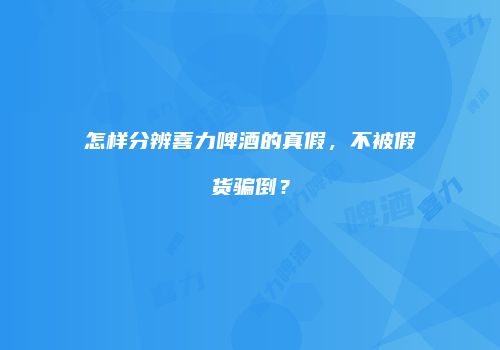 怎样分辨喜力啤酒的真假，不被假货骗倒？