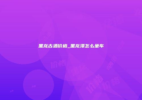 黑龙古酒价格_黑龙潭怎么坐车