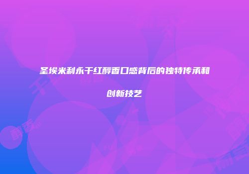 圣埃米利永干红醇香口感背后的独特传承和创新技艺