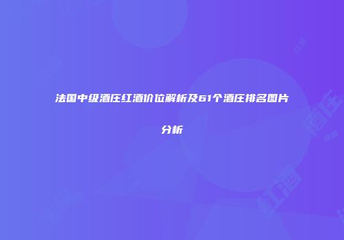 法国中级酒庄红酒价位解析及61个酒庄排名图片分析