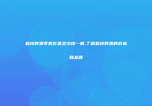超纯啤酒零售价是多少钱一瓶,了解超纯啤酒的价格和品质
