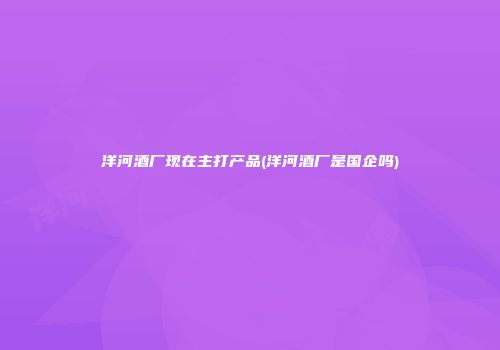 洋河酒厂现在主打产品(洋河酒厂是国企吗)