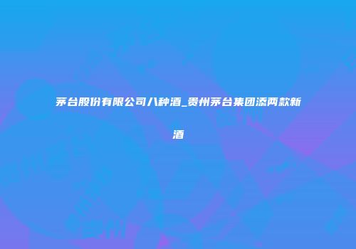 茅台股份有限公司八种酒_贵州茅台集团添两款新酒