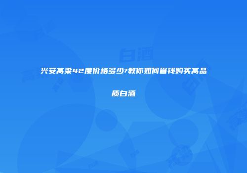 兴安高粱42度价格多少?教你如何省钱购买高品质白酒