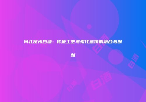 河北定州白酒：传统工艺与现代营销的融合与创新