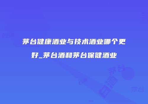 茅台健康酒业与技术酒业哪个更好_茅台酒和茅台保健酒业