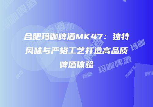 合肥玛咖啤酒MK47：独特风味与严格工艺打造高品质啤酒体验