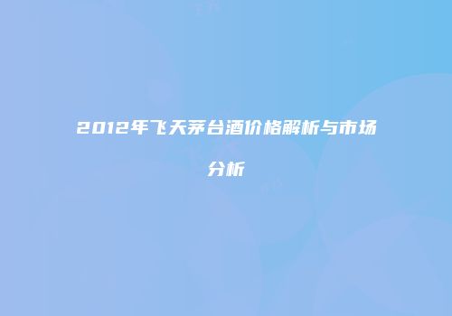 2012年飞天茅台酒价格解析与市场分析