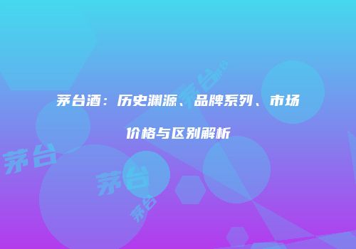 茅台酒：历史渊源、品牌系列、市场价格与区别解析