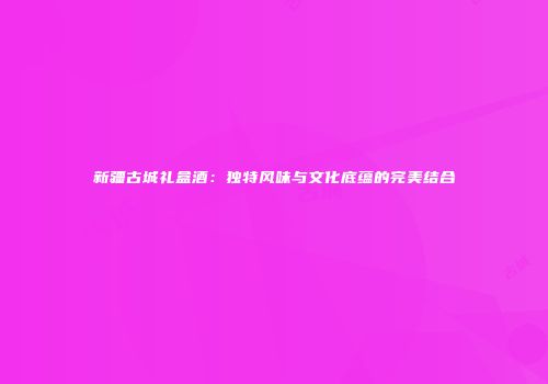 新疆古城礼盒酒：独特风味与文化底蕴的完美结合