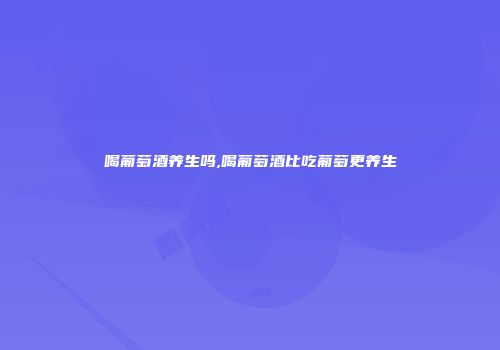 喝葡萄酒养生吗,喝葡萄酒比吃葡萄更养生