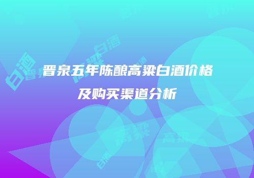 晋泉五年陈酿高粱白酒价格及购买渠道分析