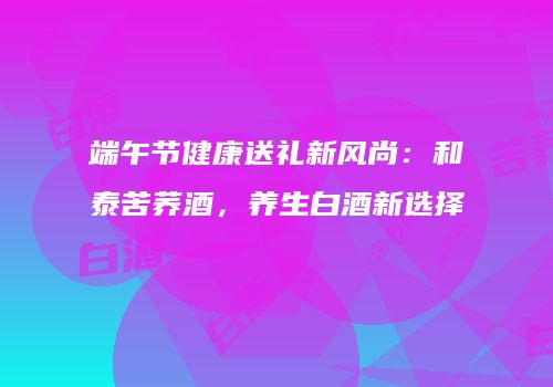 端午节健康送礼新风尚：和泰苦荞酒，养生白酒新选择