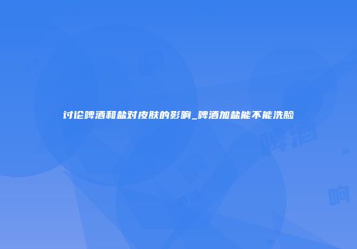 讨论啤酒和盐对皮肤的影响_啤酒加盐能不能洗脸