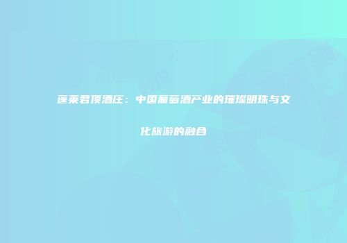 蓬莱君顶酒庄：中国葡萄酒产业的璀璨明珠与文化旅游的融合