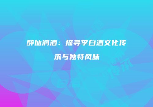醉仙洞酒：探寻李白酒文化传承与独特风味