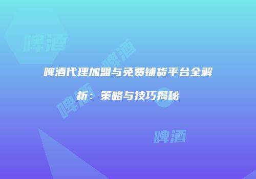 啤酒代理加盟与免费铺货平台全解析：策略与技巧揭秘