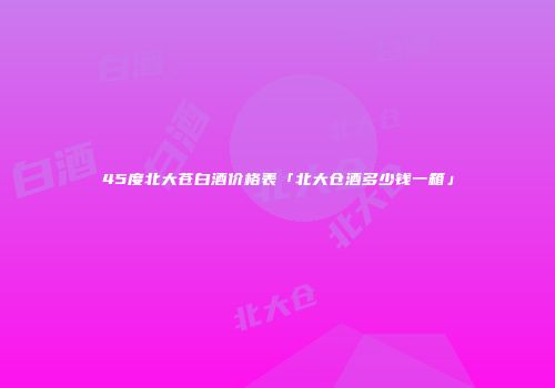45度北大苍白酒价格表「北大仓酒多少钱一箱」
