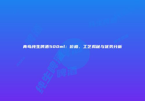青岛纯生啤酒500ml：价格、工艺揭秘与优势分析