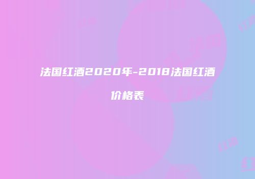 法国红酒2020年-2018法国红酒价格表