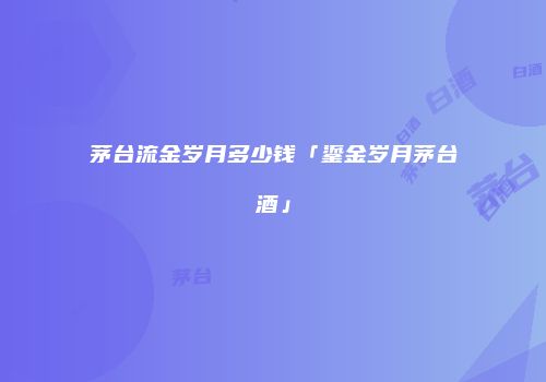 茅台流金岁月多少钱「鎏金岁月茅台酒」