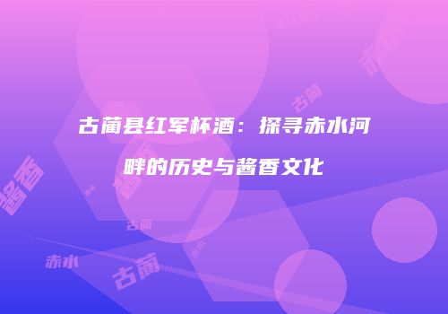 古蔺县红军杯酒：探寻赤水河畔的历史与酱香文化