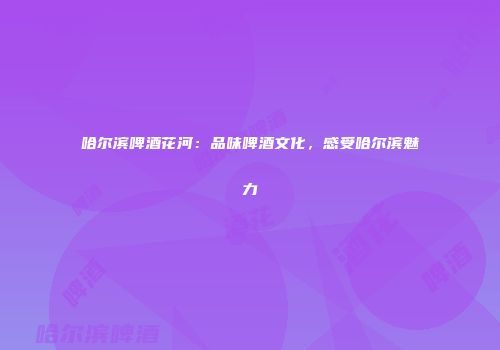 哈尔滨啤酒花河：品味啤酒文化，感受哈尔滨魅力