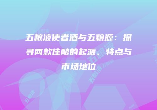 五粮液使者酒与五粮源：探寻两款佳酿的起源、特点与市场地位