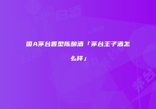 国A茅台香型陈酿酒「茅台王子酒怎么样」