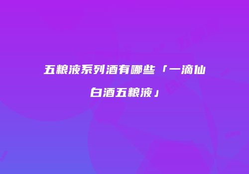 五粮液系列酒有哪些「一滴仙白酒五粮液」