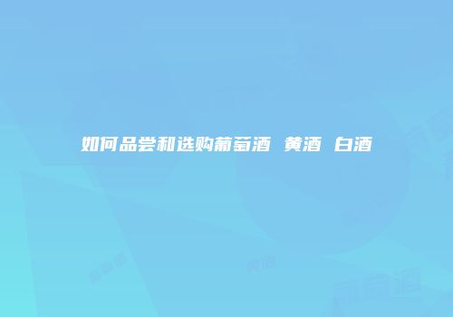 如何品尝和选购葡萄酒 黄酒 白酒