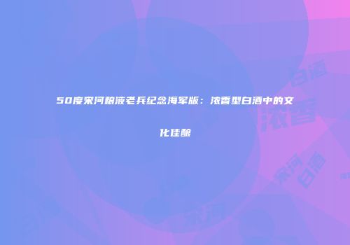 50度宋河粮液老兵纪念海军版：浓香型白酒中的文化佳酿