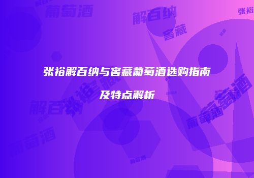 张裕解百纳与窖藏葡萄酒选购指南及特点解析