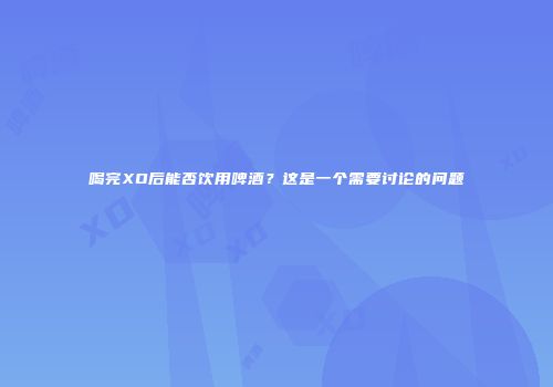 喝完XO后能否饮用啤酒？这是一个需要讨论的问题
