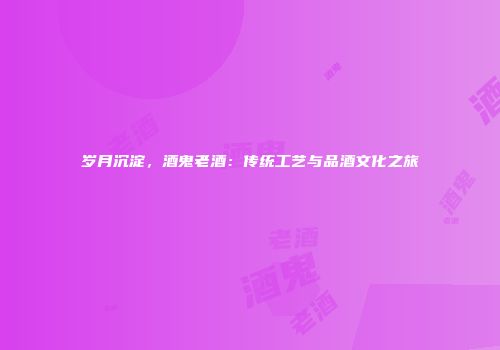 岁月沉淀，酒鬼老酒：传统工艺与品酒文化之旅