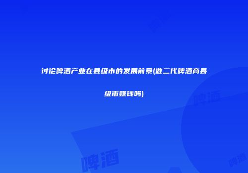 讨论啤酒产业在县级市的发展前景(做二代啤酒商县级市赚钱吗)