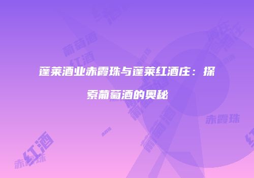 蓬莱酒业赤霞珠与蓬莱红酒庄：探索葡萄酒的奥秘
