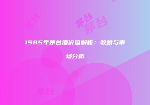 1985年茅台酒价值解析：收藏与市场分析