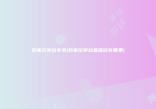 石家庄茅台专卖(石家庄茅台直营店在哪里)