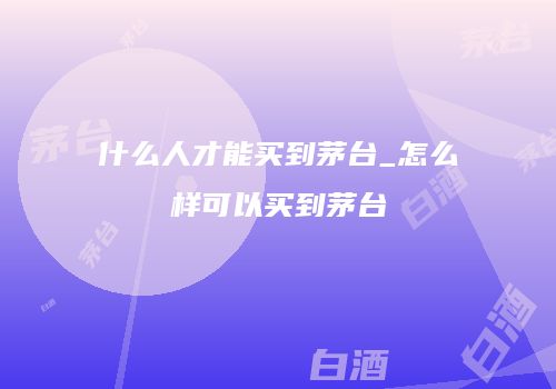 什么人才能买到茅台_怎么样可以买到茅台