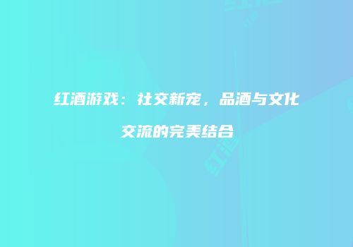 红酒游戏：社交新宠，品酒与文化交流的完美结合