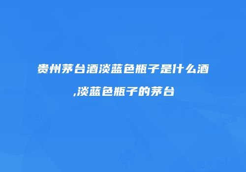 贵州茅台酒淡蓝色瓶子是什么酒,淡蓝色瓶子的茅台