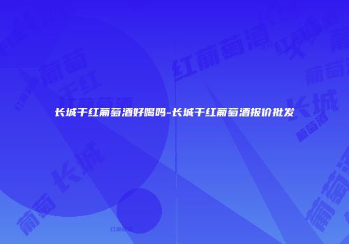 长城干红葡萄酒好喝吗-长城干红葡萄酒报价批发