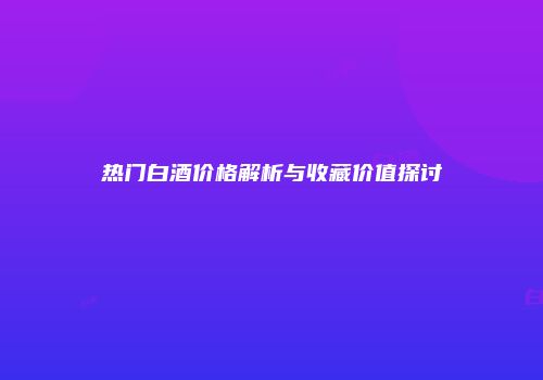 热门白酒价格解析与收藏价值探讨