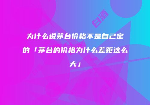为什么说茅台价格不是自己定的「茅台的价格为什么差距这么大」