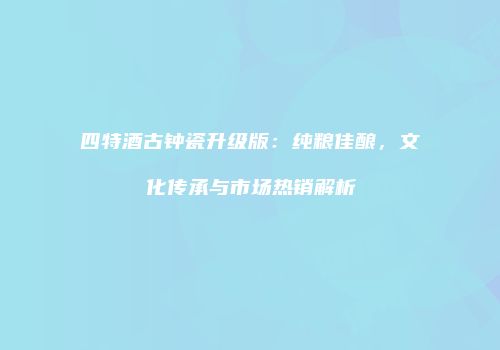 四特酒古钟瓷升级版：纯粮佳酿，文化传承与市场热销解析