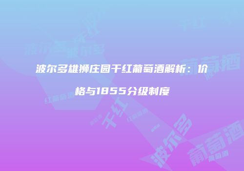 波尔多雄狮庄园干红葡萄酒解析：价格与1855分级制度
