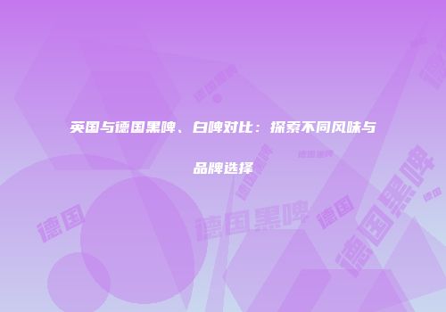 英国与德国黑啤、白啤对比：探索不同风味与品牌选择