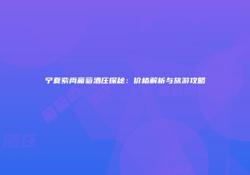 宁夏紫尚葡萄酒庄探秘：价格解析与旅游攻略